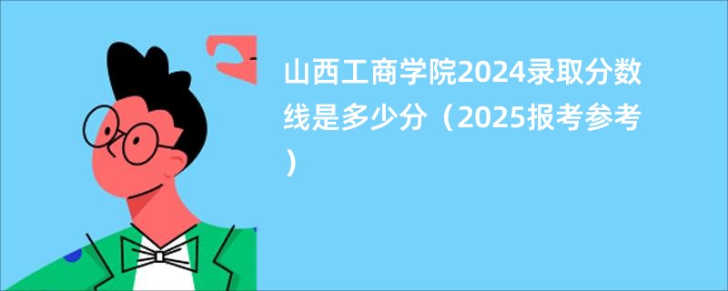 山西工商学院2024录取分数线是多少分（2025报考参考）