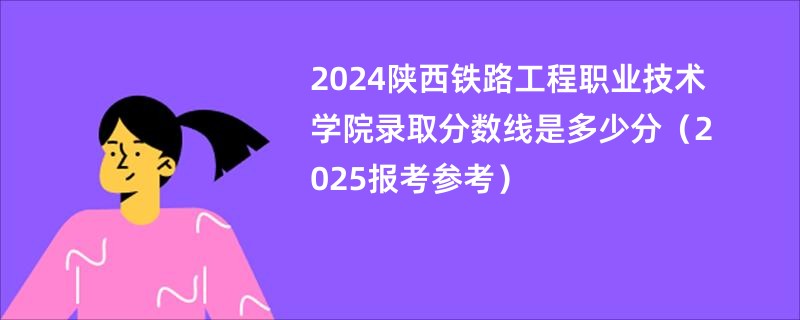 2024陕西铁路工程职业技术学院录取分数线是多少分（2025报考参考）