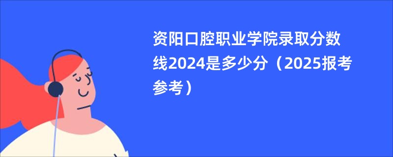 资阳口腔职业学院录取分数线2024是多少分（2025报考参考）