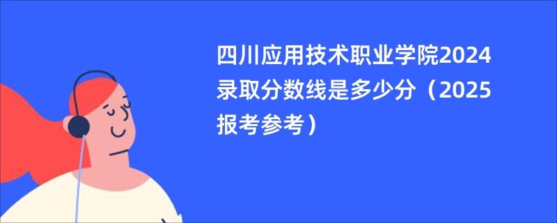 四川应用技术职业学院2024录取分数线是多少分（2025报考参考）