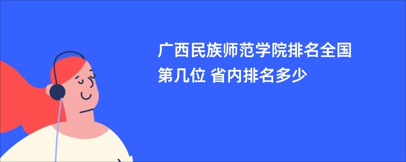 广西民族师范学院排名全国第几位 省内排名多少