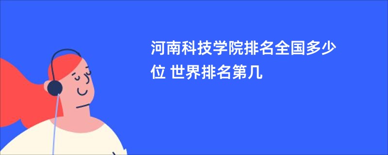 河南科技学院排名全国多少位 世界排名第几