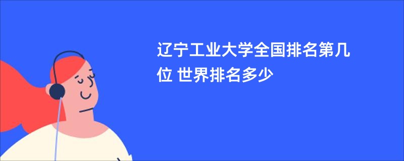 辽宁工业大学全国排名第几位 世界排名多少