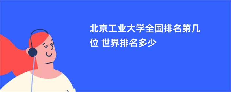 北京工业大学全国排名第几位 世界排名多少