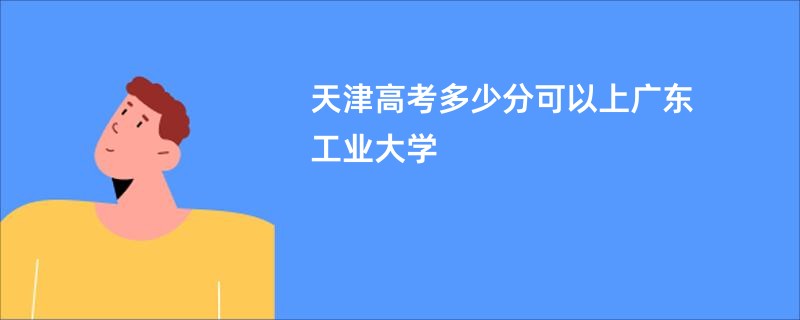 天津高考多少分可以上广东工业大学