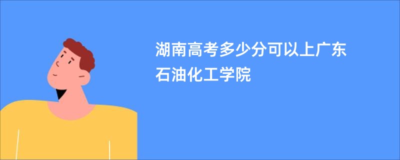 湖南高考多少分可以上广东石油化工学院