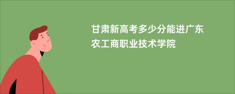 甘肃新高考多少分能进广东农工商职业技术学院
