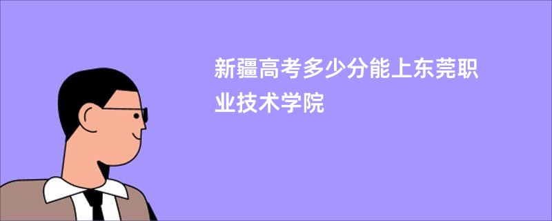 新疆高考多少分能上东莞职业技术学院