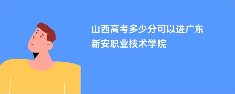 山西高考多少分可以进广东新安职业技术学院