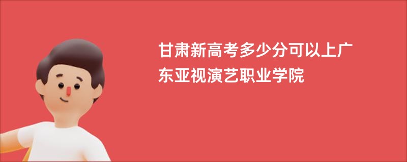 甘肃新高考多少分可以上广东亚视演艺职业学院
