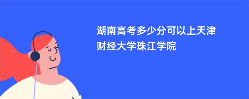 湖南高考多少分可以上天津财经大学珠江学院