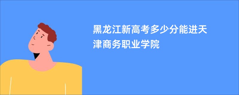 黑龙江新高考多少分能进天津商务职业学院