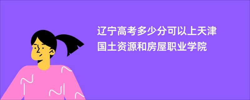 辽宁高考多少分可以上天津国土资源和房屋职业学院