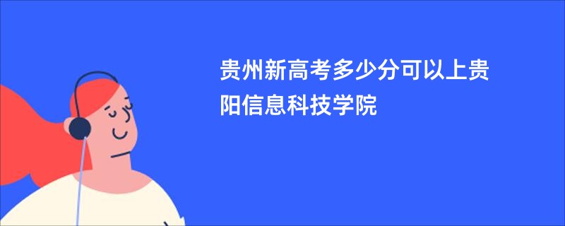 贵州新高考多少分可以上贵阳信息科技学院