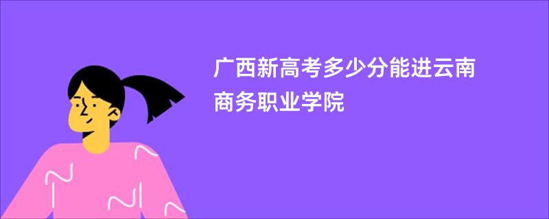 广西新高考多少分能进云南商务职业学院