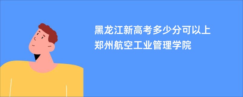 黑龙江新高考多少分可以上郑州航空工业管理学院