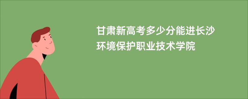 甘肃新高考多少分能进长沙环境保护职业技术学院