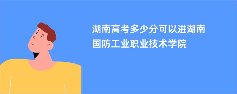 湖南高考多少分可以进湖南国防工业职业技术学院