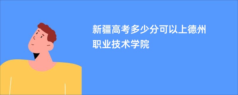 新疆高考多少分可以上德州职业技术学院