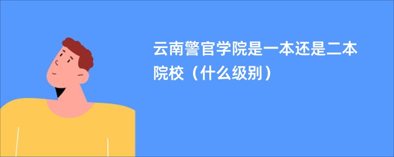 云南警官学院是一本还是二本院校（什么级别）