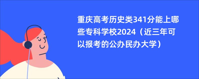 重庆高考历史类341分能上哪些专科学校2024（近三年可以报考的公办民办大学）