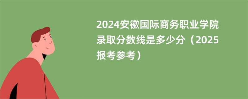 2024安徽国际商务职业学院录取分数线是多少分（2025报考参考）