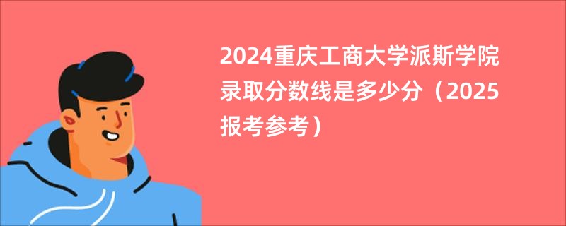 2024重庆工商大学派斯学院录取分数线是多少分（2025报考参考）