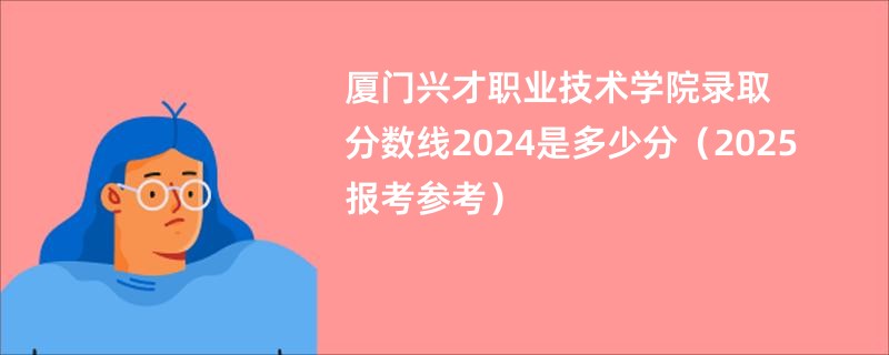 厦门兴才职业技术学院录取分数线2024是多少分（2025报考参考）
