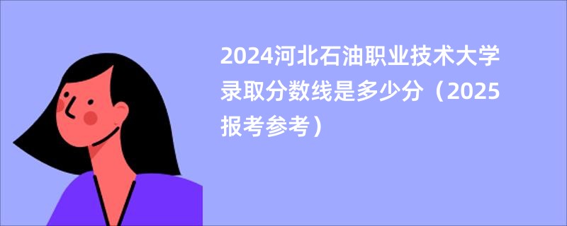 2024河北石油职业技术大学录取分数线是多少分（2025报考参考）