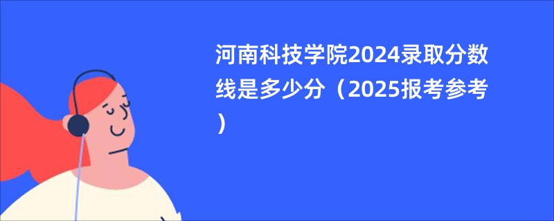 河南科技学院2024录取分数线是多少分（2025报考参考）