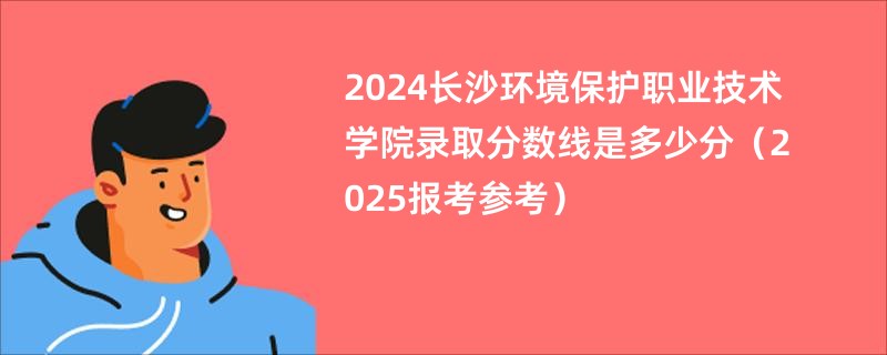 2024长沙环境保护职业技术学院录取分数线是多少分（2025报考参考）