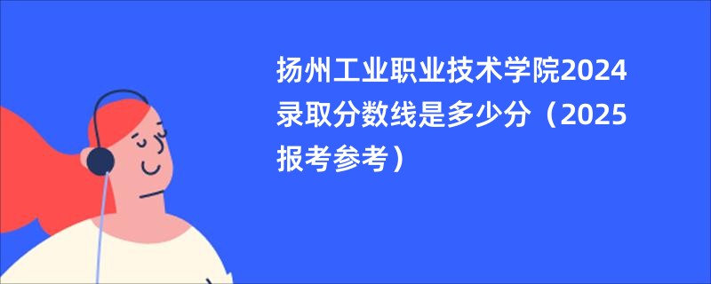 扬州工业职业技术学院2024录取分数线是多少分（2025报考参考）