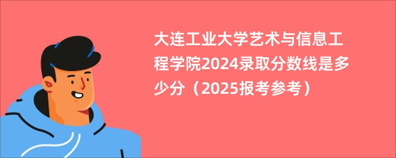 大连工业大学艺术与信息工程学院2024录取分数线是多少分（2025报考参考）