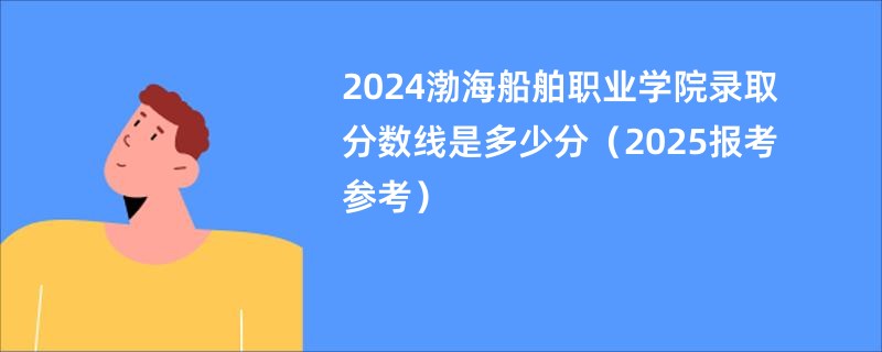 2024渤海船舶职业学院录取分数线是多少分（2025报考参考）