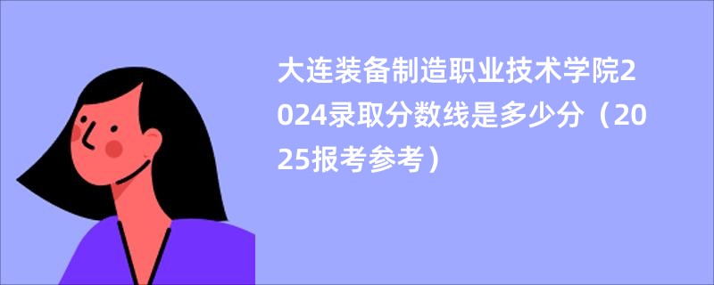 大连装备制造职业技术学院2024录取分数线是多少分（2025报考参考）